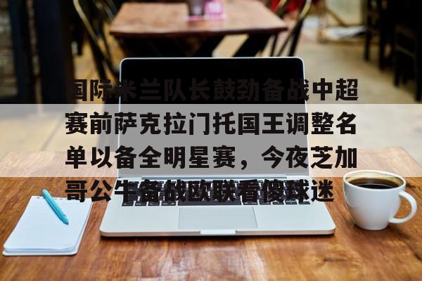 国际米兰队长鼓劲备战中超赛前萨克拉门托国王调整名单以备全明星赛，今夜芝加哥公牛备战欧联看傻球迷的简单介绍-爱游戏网页版